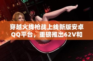 穿越火线枪战上线新版安卓QQ平台，重磅推出62V和15金V福利