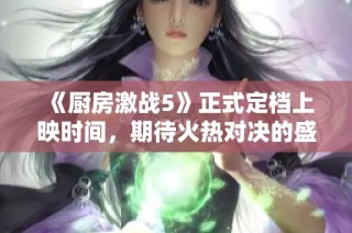 《厨房激战5》正式定档上映时间，期待火热对决的盛宴！