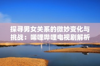 探寻男女关系的微妙变化与挑战：唏哩哔哩电视剧解析
