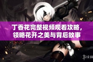 丁香花完整视频观看攻略，领略花开之美与背后故事