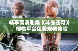 畅享高清剧集《斗破苍穹》，樱桃平台免费观看体验