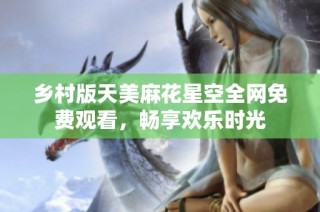 乡村版天美麻花星空全网免费观看，畅享欢乐时光