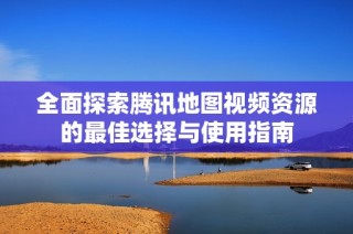 全面探索腾讯地图视频资源的最佳选择与使用指南