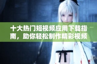 十大热门短视频应用下载指南，助你轻松制作精彩视频