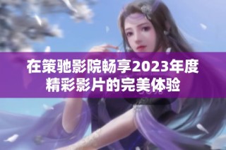 在策驰影院畅享2023年度精彩影片的完美体验