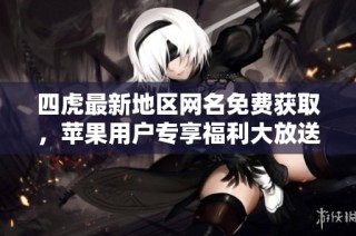 四虎最新地区网名免费获取，苹果用户专享福利大放送
