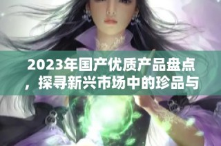 2023年国产优质产品盘点，探寻新兴市场中的珍品与亮点