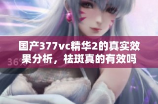 国产377vc精华2的真实效果分析，祛斑真的有效吗