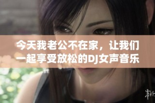 今天我老公不在家，让我们一起享受放松的DJ女声音乐时刻