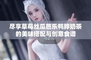 尽享草莓丝瓜芭乐鸭脖奶茶的美味搭配与创意食谱