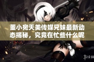 董小宛天美传媒兄妹最新动态揭秘，究竟在忙些什么呢