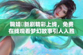 鞠婧祎新剧精彩上线，免费在线观看梦幻故事引人入胜