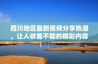 四川地区最新视频分享热潮，让人欲罢不能的精彩内容全集