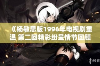 《杨敏思版1996年电视剧重温 第二回精彩纷呈情节回顾》