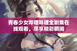 青春少女哔哩哔哩全剧集在线观看，尽享精彩瞬间