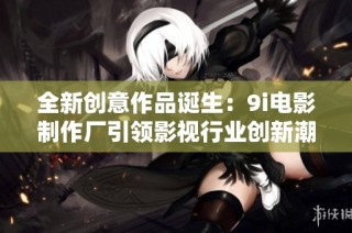 全新创意作品诞生：9i电影制作厂引领影视行业创新潮流