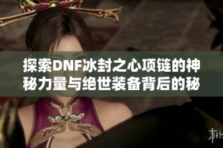 探索DNF冰封之心项链的神秘力量与绝世装备背后的秘密解析