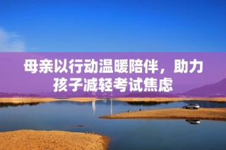 母亲以行动温暖陪伴，助力孩子减轻考试焦虑