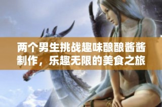 两个男生挑战趣味酿酿酱酱制作，乐趣无限的美食之旅