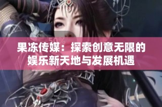 果冻传媒：探索创意无限的娱乐新天地与发展机遇