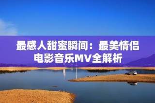 最感人甜蜜瞬间：最美情侣电影音乐MV全解析