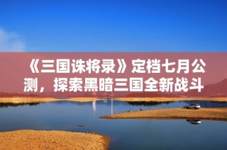 《三国诛将录》定档七月公测，探索黑暗三国全新战斗体验