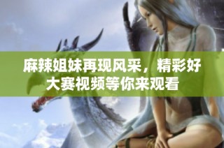 麻辣姐妹再现风采，精彩好大赛视频等你来观看