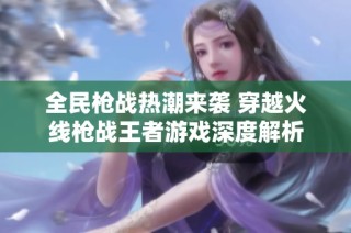 全民枪战热潮来袭 穿越火线枪战王者游戏深度解析