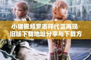 小猪视频罗志祥代言再现 旧版下载地址分享与下载方法解析