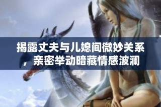 揭露丈夫与儿媳间微妙关系，亲密举动暗藏情感波澜