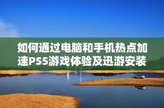 如何通过电脑和手机热点加速PS5游戏体验及迅游安装方法详解