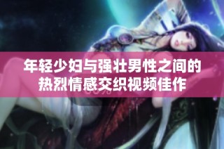 年轻少妇与强壮男性之间的热烈情感交织视频佳作