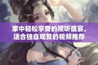 家中轻松享受的视听盛宴，适合独自观赏的视频推荐