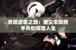 弃婿逆袭之路：楚尘宋颜携手共创辉煌人生