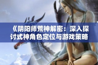 《阴阳师荒神解密：深入探讨式神角色定位与游戏策略》