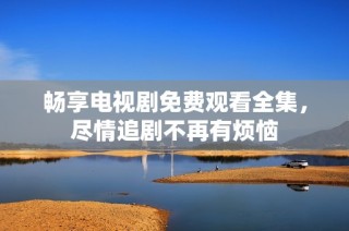 畅享电视剧免费观看全集，尽情追剧不再有烦恼