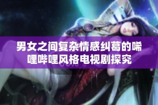 男女之间复杂情感纠葛的唏哩哔哩风格电视剧探究