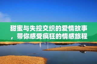 甜蜜与失控交织的爱情故事，带你感受疯狂的情感旅程