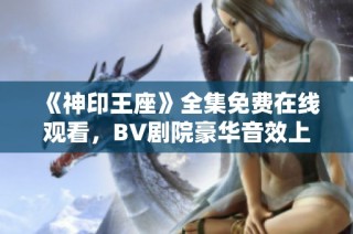 《神印王座》全集免费在线观看，BV剧院豪华音效上线！