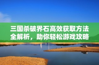 三国杀破界石高效获取方法全解析，助你轻松游戏攻略！