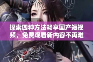 探索四种方法畅享国产短视频，免费观看新内容不再难