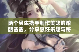 两个男生携手制作美味的酿酿酱酱，分享烹饪乐趣与秘籍