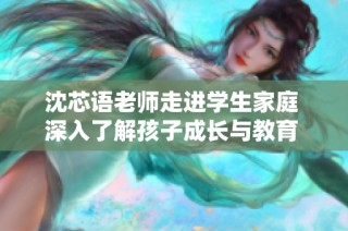 沈芯语老师走进学生家庭 深入了解孩子成长与教育 