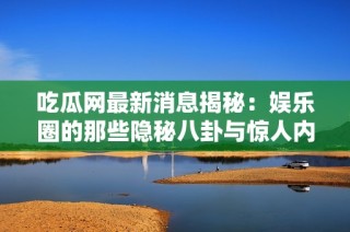 吃瓜网最新消息揭秘：娱乐圈的那些隐秘八卦与惊人内幕