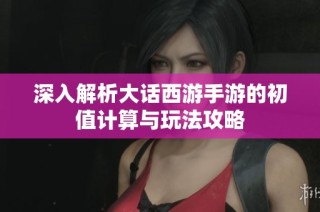 深入解析大话西游手游的初值计算与玩法攻略