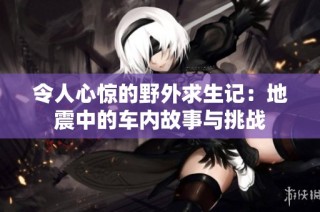 令人心惊的野外求生记：地震中的车内故事与挑战