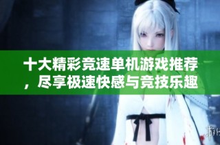 十大精彩竞速单机游戏推荐，尽享极速快感与竞技乐趣