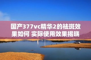 国产377vc精华2的祛斑效果如何 实际使用效果揭晓