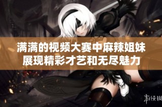 满满的视频大赛中麻辣姐妹展现精彩才艺和无尽魅力
