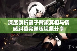 深度剖析妻子背叛真相与情感纠葛完整版视频分享